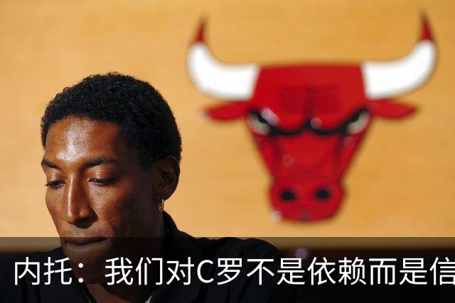 内托：我们对C罗不是依赖而是信任，球传进禁区 他进球概率就很高