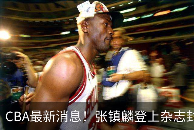 CBA最新消息！张镇麟登上杂志封面，山东欲内外线补强，广厦续约两大锋线